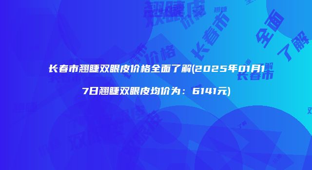 长春市翘睫双眼皮价格全面了解(2025年01月17日翘睫双眼皮均价为：6141元)