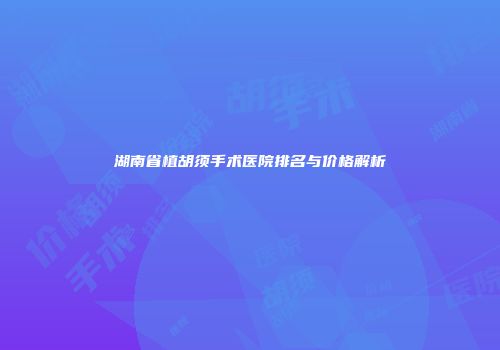 湖南省植胡须手术医院排名与价格解析