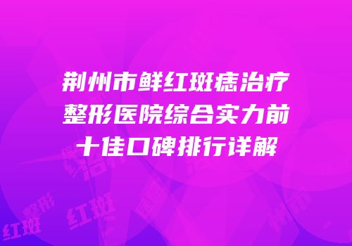 荆州市鲜红斑痣治疗整形医院综合实力前十佳口碑排行详解
