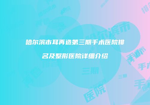 哈尔滨市耳再造第三期手术医院排名及整形医院详细介绍