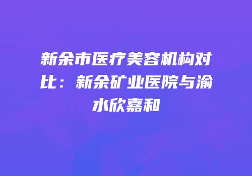 新余市医疗美容机构对比：新余矿业医院与渝水欣嘉和