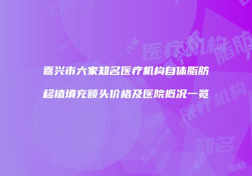 嘉兴市六家知名医疗机构自体脂肪移植填充额头价格及医院概况一览