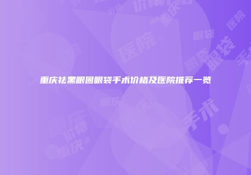 重庆祛黑眼圈眼袋手术价格及医院推荐一览