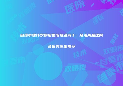 自贡市埋线双眼皮医院排名前十：技术高超医院及优秀医生推荐