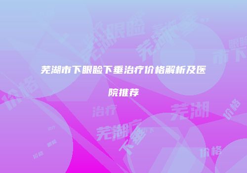 芜湖市下眼睑下垂治疗价格解析及医院推荐