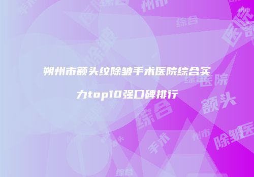 朔州市额头纹除皱手术医院综合实力top10强口碑排行