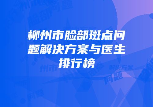 柳州市脸部斑点问题解决方案与医生排行榜