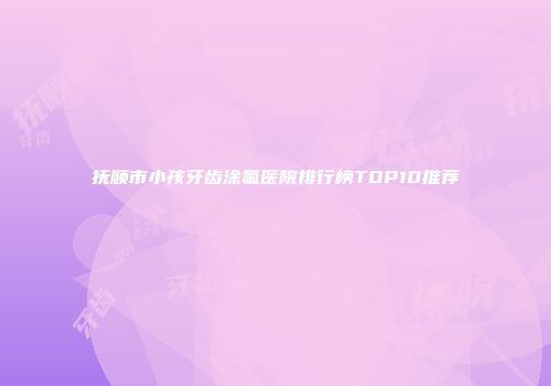 抚顺市小孩牙齿涂氟医院排行榜TOP10推荐