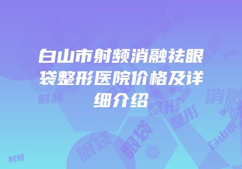 白山市射频消融祛眼袋整形医院价格及详细介绍