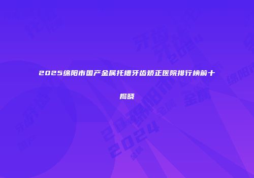 2025绵阳市国产金属托槽牙齿矫正医院排行榜前十揭晓