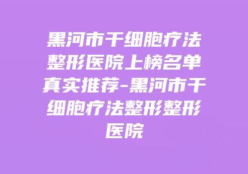 黑河市干细胞疗法整形医院上榜名单真实推荐-黑河市干细胞疗法整形整形医院
