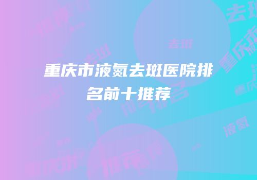重庆市液氮去斑医院排名前十推荐