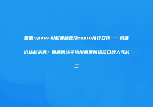 西藏SpaRF射频瘦脸医院top10排行口碑一一揭晓价格超亲民！西藏民族学院附属医院稳居口碑人气前三