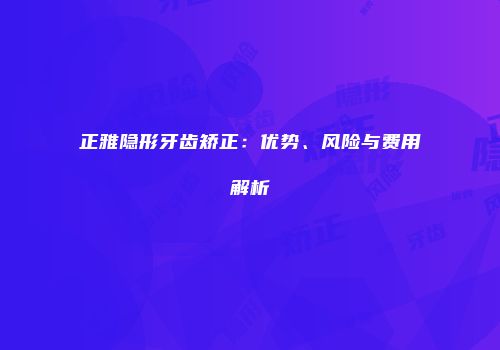 正雅隐形牙齿矫正：优势、风险与费用解析