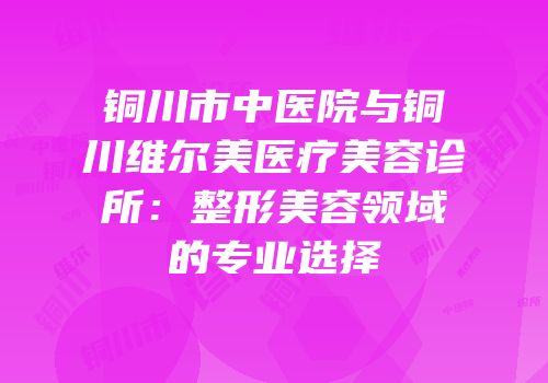 铜川市中医院与铜川维尔美医疗美容诊所：整形美容领域的专业选择