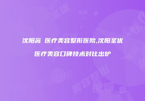 沈阳茗湲医疗美容整形医院,沈阳圣优医疗美容口碑技术对比出炉