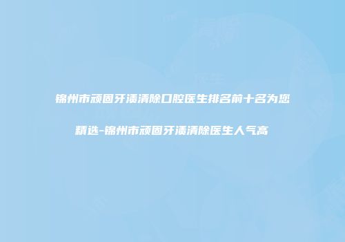 锦州市顽固牙渍清除口腔医生排名前十名为您精选-锦州市顽固牙渍清除医生人气高
