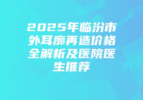 2025年临汾市外耳廓再造价格全解析及医院医生推荐
