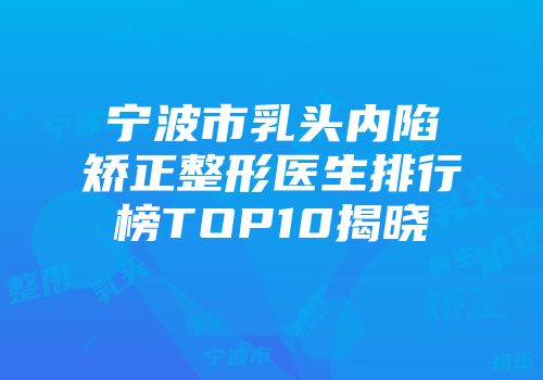 宁波市乳头内陷矫正整形医生排行榜TOP10揭晓