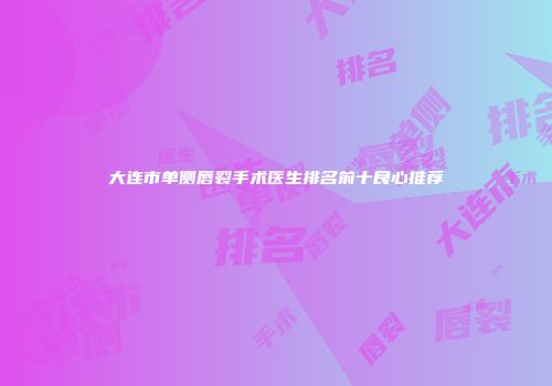 大连市单侧唇裂手术医生排名前十良心推荐