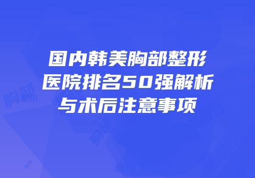 国内韩美胸部整形医院排名50强解析与术后注意事项