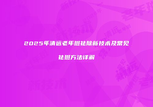2025年清远老年斑祛除新技术及常见祛斑方法详解