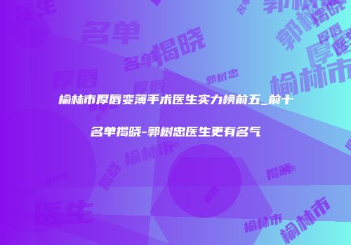 榆林市厚唇变薄手术医生实力榜前五_前十名单揭晓-郭树忠医生更有名气