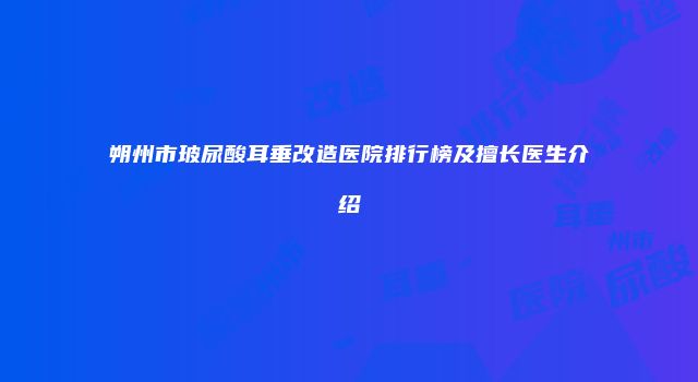 朔州市玻尿酸耳垂改造医院排行榜及擅长医生介绍