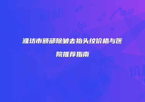 潍坊市额部除皱去抬头纹价格与医院推荐指南