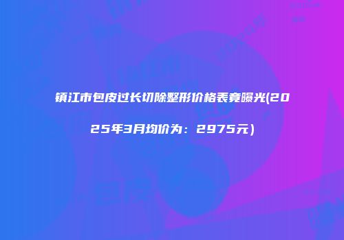 镇江市包皮过长切除整形价格表竟曝光(2025年3月均价为：2975元）
