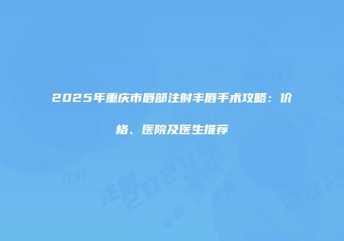2025年重庆市唇部注射丰唇手术攻略：价格、医院及医生推荐