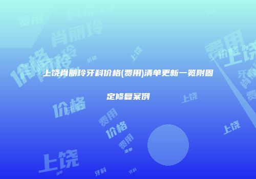 上饶肖丽玲牙科价格(费用)清单更新一览附固定修复案例
