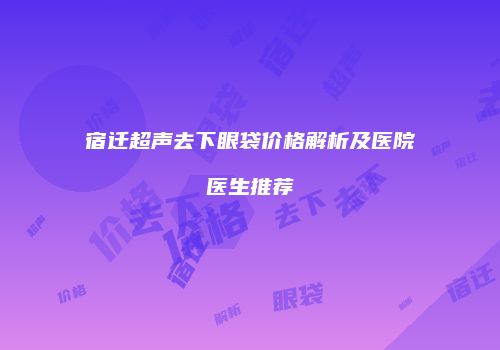 宿迁超声去下眼袋价格解析及医院医生推荐