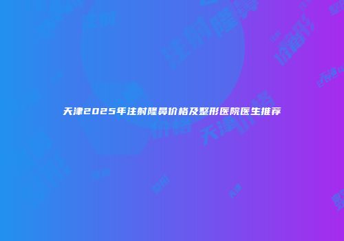 天津2025年注射隆鼻价格及整形医院医生推荐