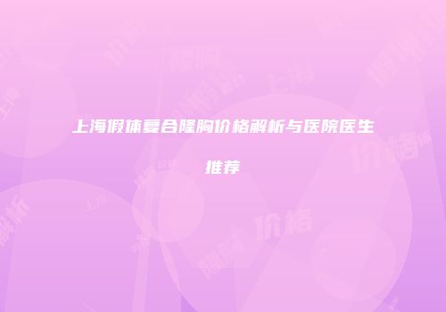 上海假体复合隆胸价格解析与医院医生推荐