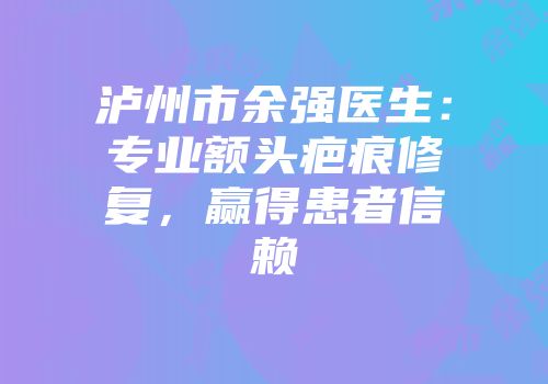 泸州市余强医生：专业额头疤痕修复，赢得患者信赖