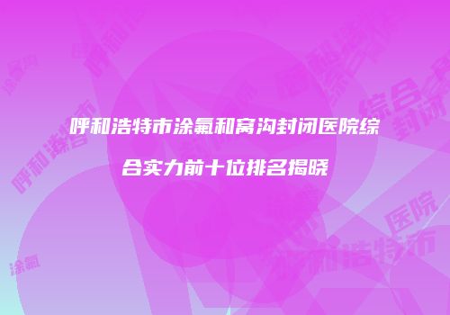 呼和浩特市涂氟和窝沟封闭医院综合实力前十位排名揭晓