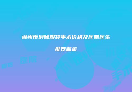 郴州市消除眼袋手术价格及医院医生推荐解析