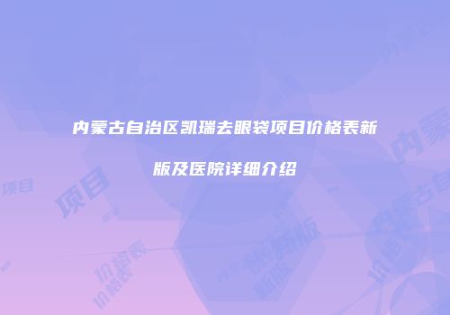 内蒙古自治区凯瑞去眼袋项目价格表新版及医院详细介绍