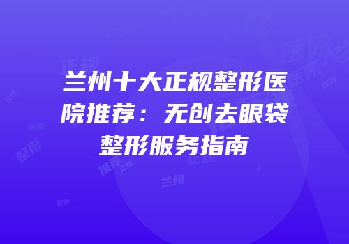 兰州十大正规整形医院推荐：无创去眼袋整形服务指南