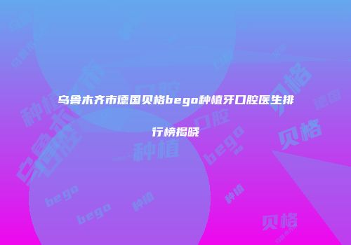 乌鲁木齐市德国贝格bego种植牙口腔医生排行榜揭晓