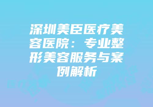 深圳美臣医疗美容医院：专业整形美容服务与案例解析