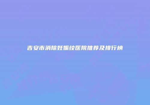 吉安市消除妊娠纹医院推荐及排行榜