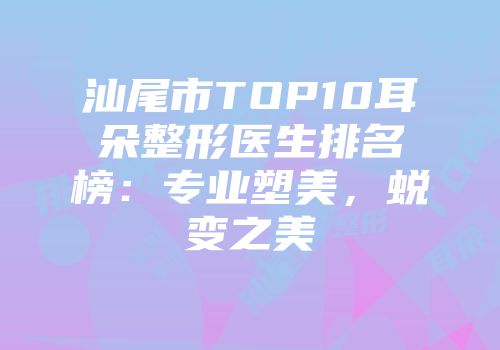 汕尾市TOP10耳朵整形医生排名榜：专业塑美，蜕变之美