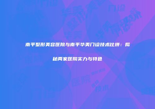 南平整形美容医院与南平华美门诊技术比拼：揭秘两家医院实力与特色