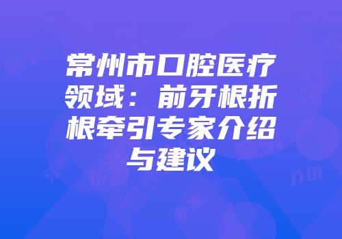 常州市口腔医疗领域：前牙根折根牵引专家介绍与建议