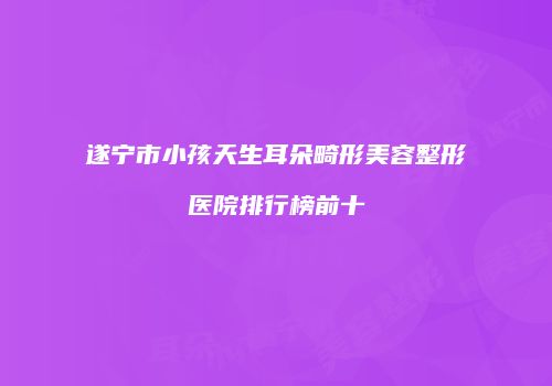 遂宁市小孩天生耳朵畸形美容整形医院排行榜前十