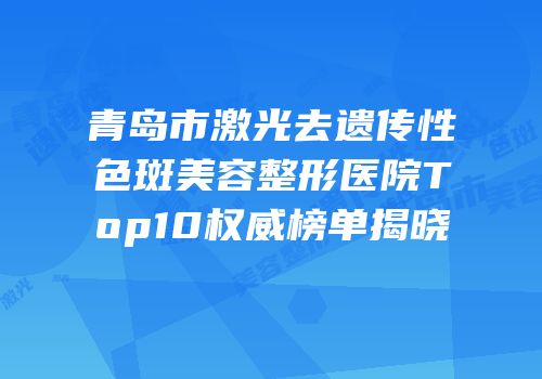 青岛市激光去遗传性色斑美容整形医院Top10权威榜单揭晓