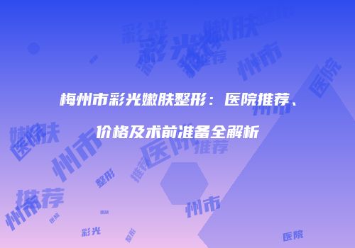 梅州市彩光嫩肤整形：医院推荐、价格及术前准备全解析