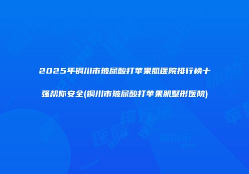 2025年铜川市玻尿酸打苹果肌医院排行榜十强帮你安全(铜川市玻尿酸打苹果肌整形医院)
